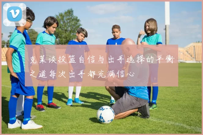 克莱谈投篮自信与出手选择的平衡之道每次出手都充满信心