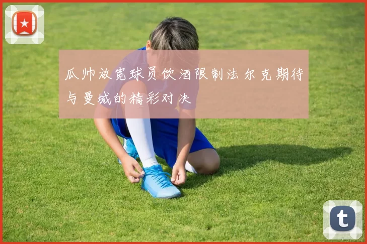 瓜帅放宽球员饮酒限制法尔克期待与曼城的精彩对决