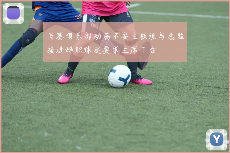 马赛俱乐部动荡不安主教练与总监接连辞职球迷要求主席下台