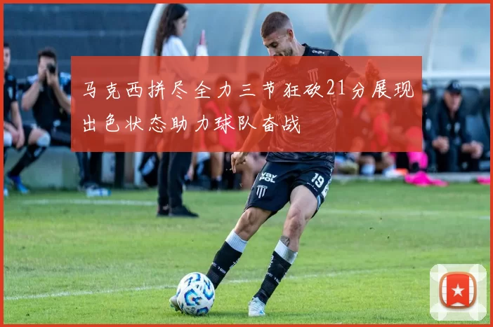 马克西拼尽全力三节狂砍21分展现出色状态助力球队奋战