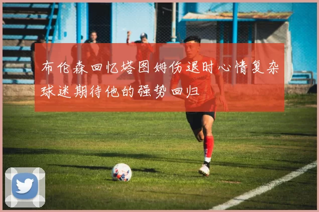 布伦森回忆塔图姆伤退时心情复杂球迷期待他的强势回归