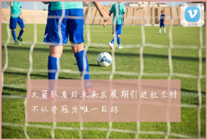 火箭队看好未来发展期引进杜兰特不以夺冠为唯一目标