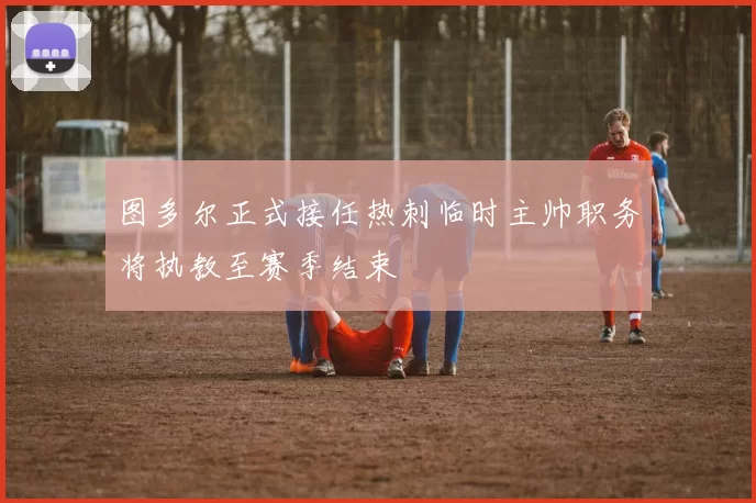 图多尔正式接任热刺临时主帅职务将执教至赛季结束