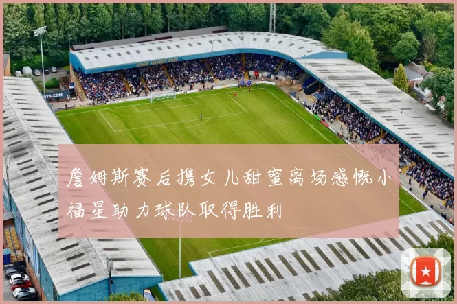 詹姆斯赛后携女儿甜蜜离场感慨小福星助力球队取得胜利