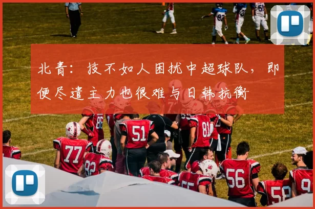 北青：技不如人困扰中超球队，即便尽遣主力也很难与日韩抗衡