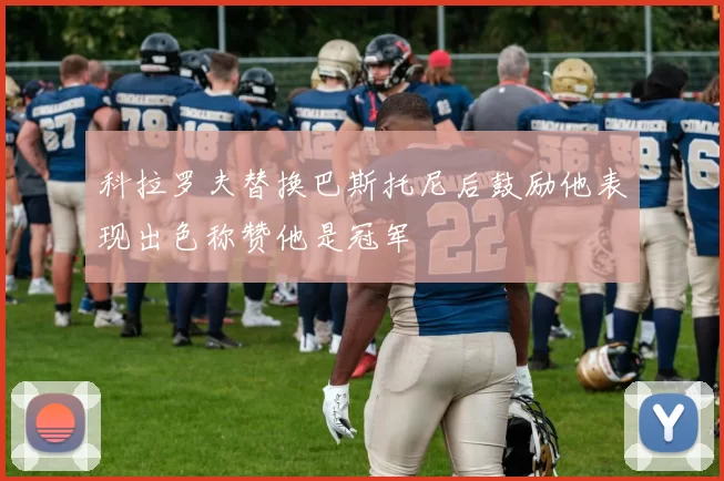 科拉罗夫替换巴斯托尼后鼓励他表现出色称赞他是冠军