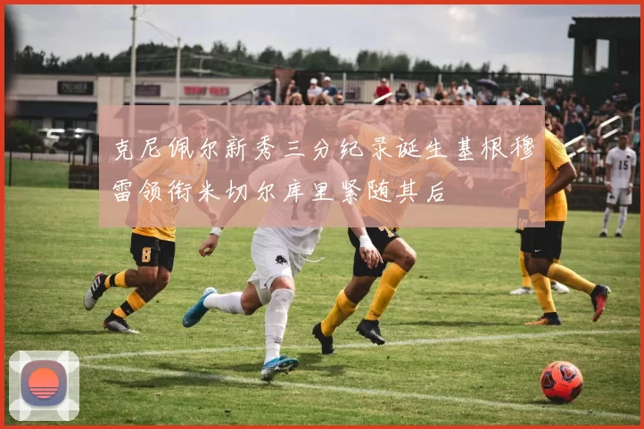 克尼佩尔新秀三分纪录诞生基根穆雷领衔米切尔库里紧随其后