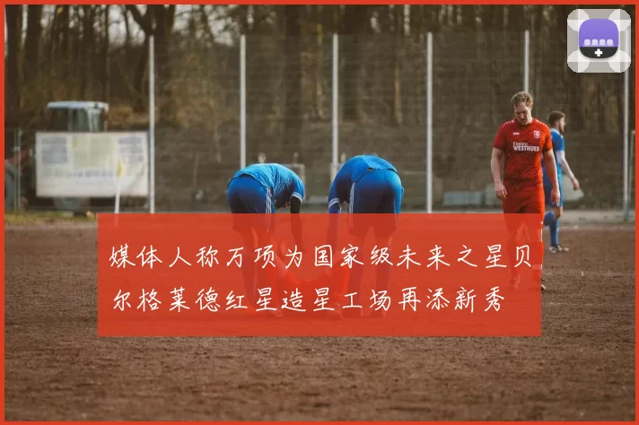 媒体人称万项为国家级未来之星贝尔格莱德红星造星工场再添新秀