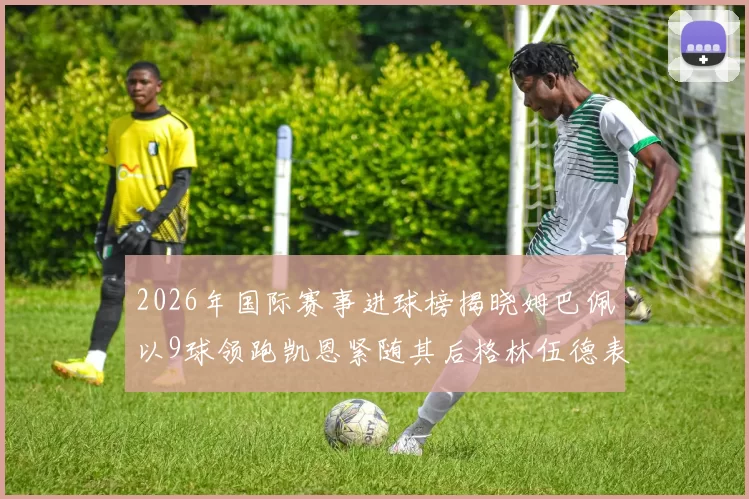 2026年国际赛事进球榜揭晓姆巴佩以9球领跑凯恩紧随其后格林伍德表现出色