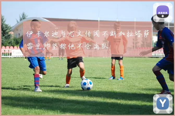 伊卡尔迪与尤文传闻不断加拉塔萨雷主帅坚称他不会离队