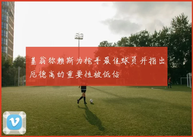 基翁称赖斯为枪手最佳球员并指出厄德高的重要性被低估