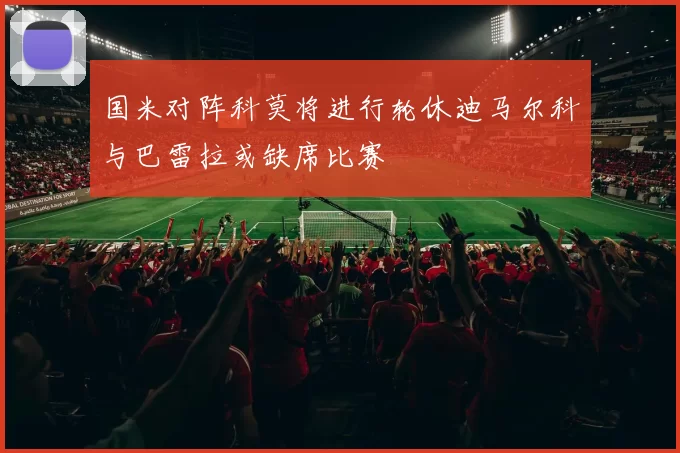 国米对阵科莫将进行轮休迪马尔科与巴雷拉或缺席比赛
