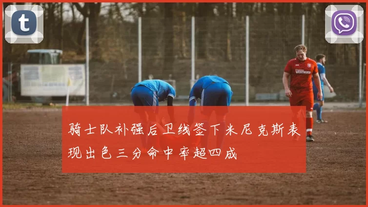 骑士队补强后卫线签下米尼克斯表现出色三分命中率超四成