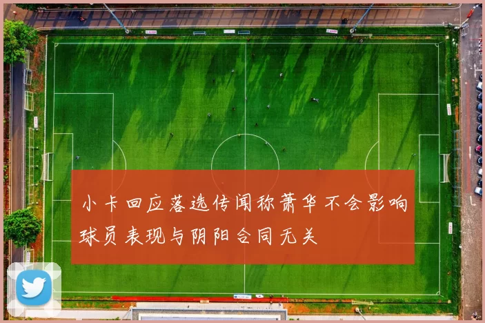 小卡回应落选传闻称萧华不会影响球员表现与阴阳合同无关