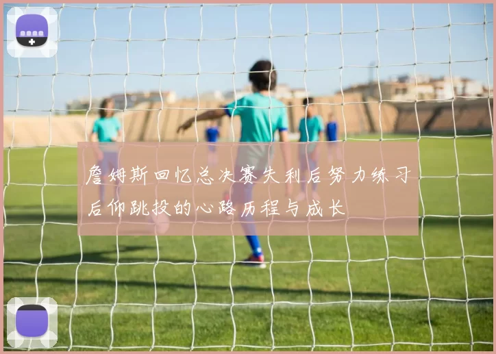 詹姆斯回忆总决赛失利后努力练习后仰跳投的心路历程与成长