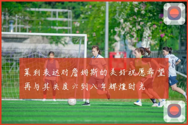 莱利表达对詹姆斯的美好祝愿希望再与其共度六到八年辉煌时光