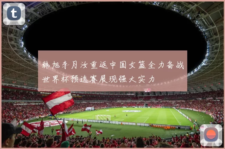 韩旭李月汝重返中国女篮全力备战世界杯预选赛展现强大实力