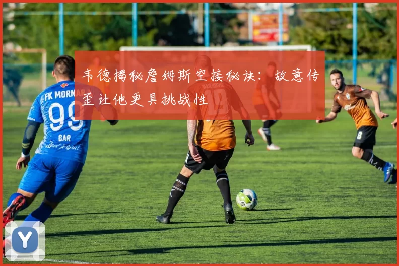 韦德揭秘詹姆斯空接秘诀：故意传歪让他更具挑战性